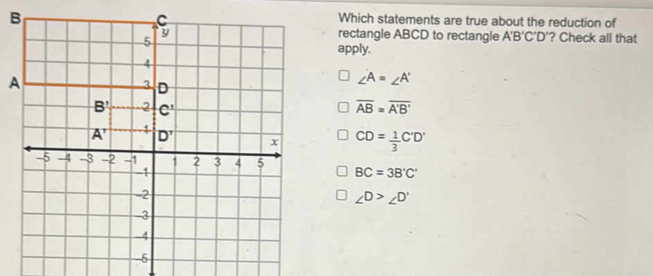 Which statements are true about the reduction of
rectangle ABCD to rectangle A'B'C'D' '? Check all that
apply.
∠ A≌ ∠ A'
overline AB≌ overline A'B'
CD= 1/3 C'D'
BC=3B'C'
∠ D>∠ D'