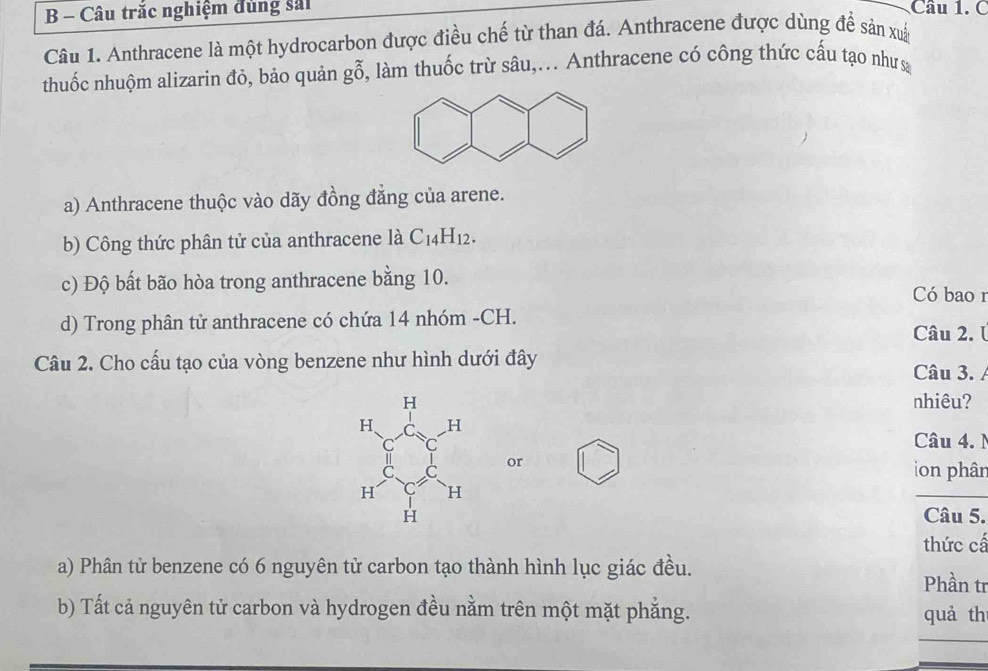 Câu trắc nghiệm đủng sải Câu 1. C 
Câu 1. Anthracene là một hydrocarbon được điều chế từ than đá. Anthracene được dùng đề sản xuấ 
thuốc nhuộm alizarin đỏ, bảo quản gỗ, làm thuốc trừ sâu,... Anthracene có công thức cấu tạo như 
a) Anthracene thuộc vào dãy đồng đẳng của arene. 
b) Công thức phân tử của anthracene là C_14H_12. 
c) Độ bất bão hòa trong anthracene bằng 10. Có bao 1 
d) Trong phân tử anthracene có chứa 14 nhóm -CH. Câu 2. Ú 
Câu 2. Cho cấu tạo của vòng benzene như hình dưới đây 
Câu 3. 
nhiêu? 
Câu 4. N 
or 
on phân 
Câu 5. 
thức cấ 
a) Phân tử benzene có 6 nguyên tử carbon tạo thành hình lục giác đều. Phần tr 
b) Tất cả nguyên tử carbon và hydrogen đều nằm trên một mặt phẳng. quà th