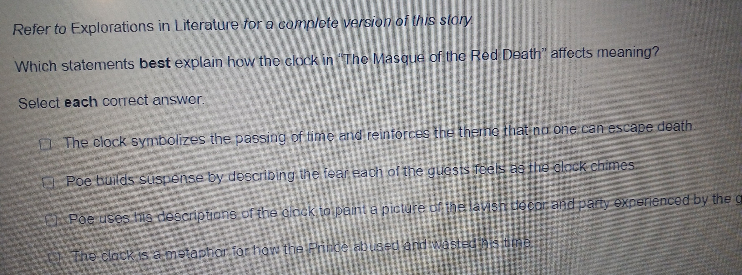 Refer to Explorations in Literature for a complete version of this story.
Which statements best explain how the clock in “The Masque of the Red Death” affects meaning?
Select each correct answer.
The clock symbolizes the passing of time and reinforces the theme that no one can escape death.
Poe builds suspense by describing the fear each of the guests feels as the clock chimes.
| Poe uses his descriptions of the clock to paint a picture of the lavish décor and party experienced by the g
The clock is a metaphor for how the Prince abused and wasted his time