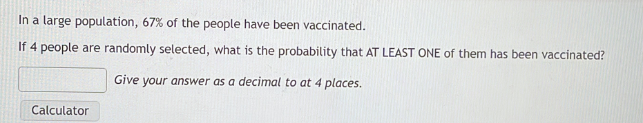 In a large population, 67% of the people have been vaccinated. 
If 4 people are randomly selected, what is the probability that AT LEAST ONE of them has been vaccinated? 
Give your answer as a decimal to at 4 places. 
Calculator