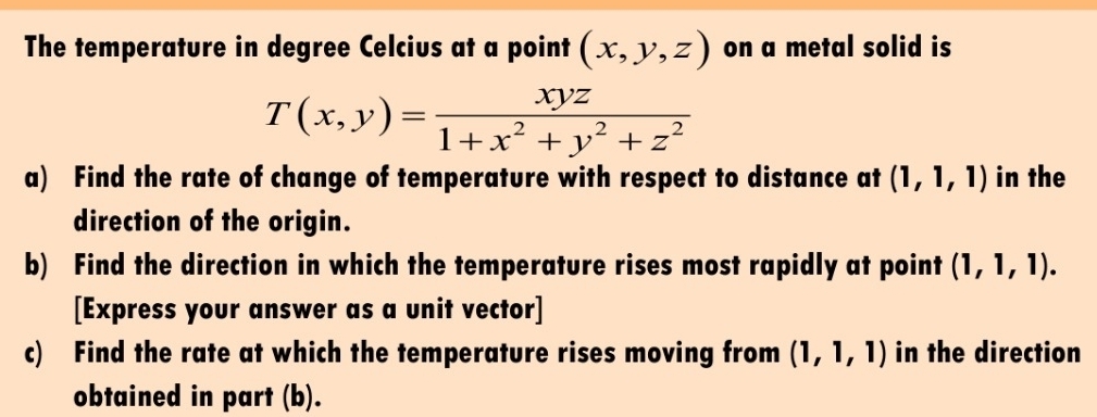 The temperature in degree Celcius at a point (x,y,z) on a metal solid is
T(x,y)= xyz/1+x^2+y^2+z^2 
a) Find the rate of change of temperature with respect to distance at (1,1,1) in the 
direction of the origin. 
b) Find the direction in which the temperature rises most rapidly at point (1,1,1). 
[Express your answer as a unit vector] 
c) Find the rate at which the temperature rises moving from (1,1,1) in the direction 
obtained in part (b).