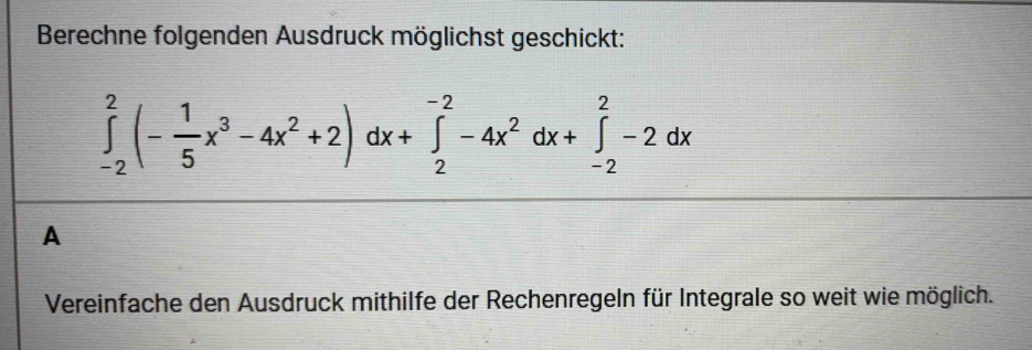 Berechne folgenden Ausdruck möglichst geschickt:
∈tlimits _(-2)^2(- 1/5 x^3-4x^2+2)dx+∈tlimits _2^((-2)-4x^2)dx+∈tlimits _(-2)^2-2dx
A 
Vereinfache den Ausdruck mithilfe der Rechenregeln für Integrale so weit wie möglich.