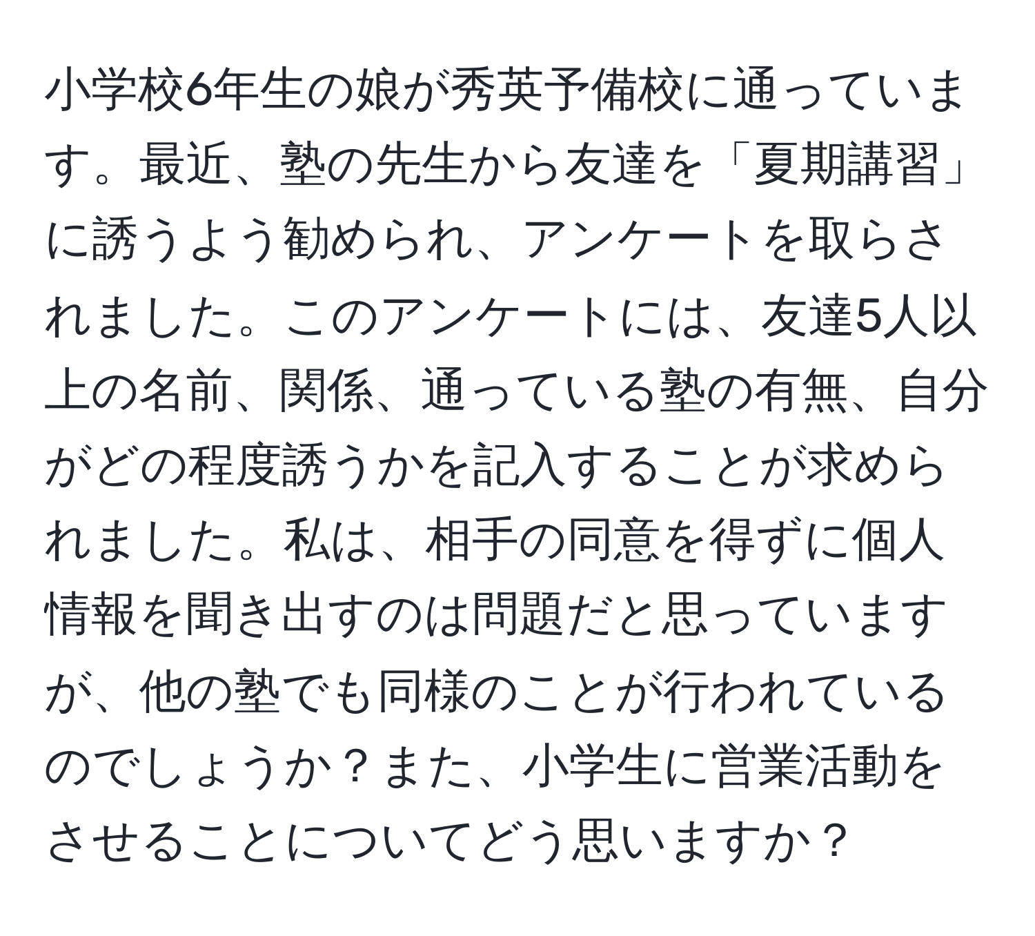 小学校6年生の娘が秀英予備校に通っています。最近、塾の先生から友達を「夏期講習」に誘うよう勧められ、アンケートを取らされました。このアンケートには、友達5人以上の名前、関係、通っている塾の有無、自分がどの程度誘うかを記入することが求められました。私は、相手の同意を得ずに個人情報を聞き出すのは問題だと思っていますが、他の塾でも同様のことが行われているのでしょうか？また、小学生に営業活動をさせることについてどう思いますか？