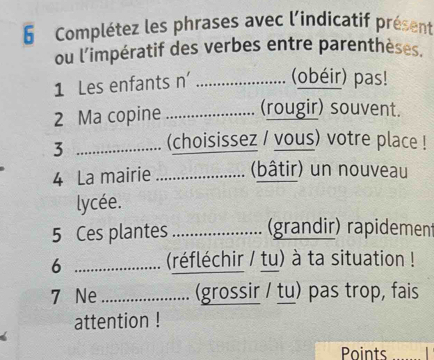 Complétez les phrases avec l'indicatif présent 
ou l'impératif des verbes entre parenthèses. 
1 Les enfants n'_ 
(obéir) pas! 
2 Ma copine_ 
(rougir) souvent. 
_3 
(choisissez / vous) votre place ! 
4 La mairie_ 
(bâtir) un nouveau 
lycée. 
5 Ces plantes _(grandir) rapidement 
_6 
(réfléchir / tu) à ta situation ! 
7 Ne _(grossir / tu) pas trop, fais 
attention ! 
Points_