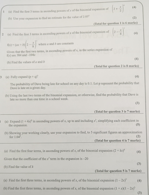 1 (a) Find the first 3 terms in ascending powers of x of the binomial expansion of (2+ x/2 )^6 (4)
(b) Use your expansion to find an estimate for the value of 2.05^6 (2)
(Total for question 1 is 6 marks)
2 (a) Find the first 3 terms in ascending powers of x of the binomial expansion of (2- x/8 )^7 (4)
f(x)=(ax+b)(2- x/8 )^7 where a and b are constants
Given that the first two terms, in ascending powers of x, in the series expansion of
f(x) are 384 and -104x
(b) Find the values of a and b (4)
(Total for question 2 is 8 marks)
3 (a) Fully expand (p+q)^5 (4)
The probability of Dave being late for school on any day is 0.1. Let p represent the probability that
Dave is late on a given day.
(b) Using the last two terms of the binomial expansion, or otherwise, find the probability that Dave is
late no more than one time in a school week
(3)
(Total for question 3 is 7 marks)
(a) Expand (1+4x)^3 in ascending powers of x, up to and including x^3 , simplifying each coefficient in
the expansion. (5)
(b) Showing your working clearly, use your expansion to find, to 5 significant figures an approximation
for 1.04^k. (2)
(Total for question 4 is 7 marks)
(a) Find the first four terms, in ascending powers of x, of the binomial expansion (2+kx)^6 (4)
Given that the coefficient of the x^3 term in the expansion is -20
(b) Find the value of k (3)
(Total for question 5 is 7 marks)
(a) Find the first three terms, in ascending powers of x, of the binomial expansion (1-2x)^5 (4)
(b) Find the first three terms, in ascending powers of x, of the binomial expansion (1+x)(1-2x)^5 (3)