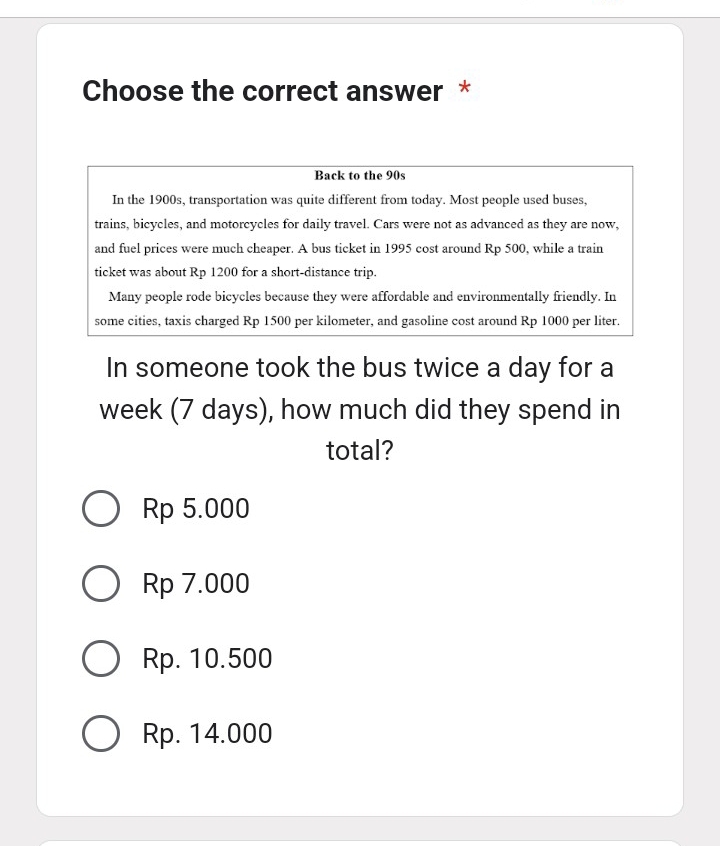 Choose the correct answer *
Back to the 90s
In the 1900s, transportation was quite different from today. Most people used buses,
trains, bicycles, and motorcycles for daily travel. Cars were not as advanced as they are now,
and fuel prices were much cheaper. A bus ticket in 1995 cost around Rp 500, while a train
ticket was about Rp 1200 for a short-distance trip.
Many people rode bicycles because they were affordable and environmentally friendly. In
some cities, taxis charged Rp 1500 per kilometer, and gasoline cost around Rp 1000 per liter.
In someone took the bus twice a day for a
week (7 days), how much did they spend in
total?
Rp 5.000
Rp 7.000
Rp. 10.500
Rp. 14.000