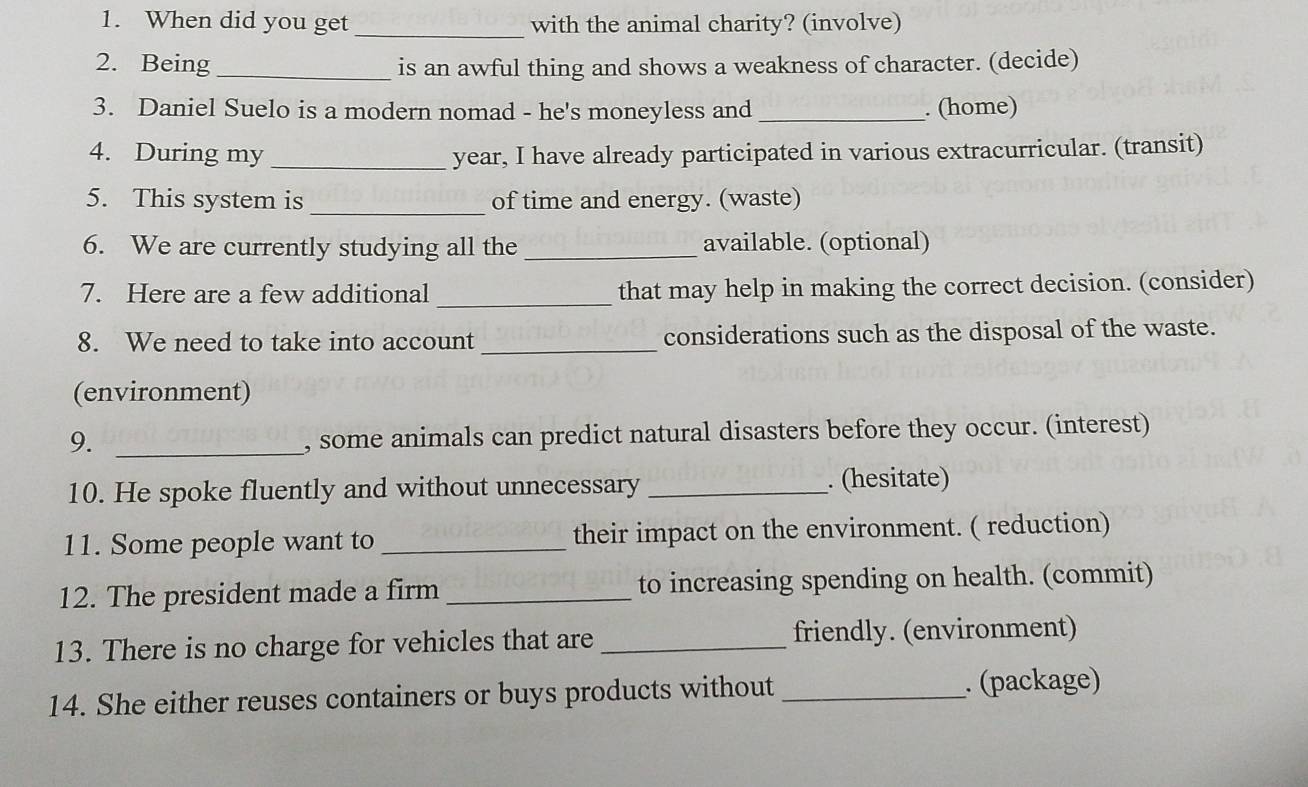 When did you get _with the animal charity? (involve) 
2. Being_ is an awful thing and shows a weakness of character. (decide) 
3. Daniel Suelo is a modern nomad - he's moneyless and _. (home) 
4. During my _year, I have already participated in various extracurricular. (transit) 
5. This system is _of time and energy. (waste) 
6. We are currently studying all the _available. (optional) 
_ 
7. Here are a few additional that may help in making the correct decision. (consider) 
8. We need to take into account _considerations such as the disposal of the waste. 
(environment) 
9._ 
, some animals can predict natural disasters before they occur. (interest) 
10. He spoke fluently and without unnecessary_ 
. (hesitate) 
11. Some people want to _their impact on the environment. ( reduction) 
12. The president made a firm _to increasing spending on health. (commit) 
13. There is no charge for vehicles that are _friendly. (environment) 
14. She either reuses containers or buys products without _. (package)