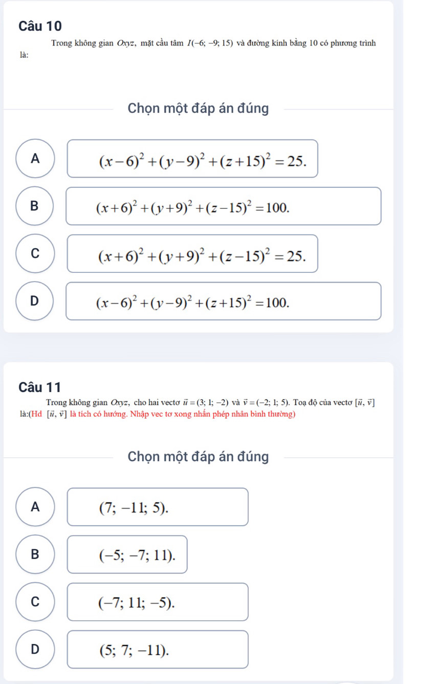 Trong không gian Oxyz, mặt cầu tâm I(-6;-9;15) và đường kính bằng 10 có phương trình
là:
Chọn một đáp án đúng
A
(x-6)^2+(y-9)^2+(z+15)^2=25.
B
(x+6)^2+(y+9)^2+(z-15)^2=100.
C
(x+6)^2+(y+9)^2+(z-15)^2=25.
D
(x-6)^2+(y-9)^2+(z+15)^2=100. 
Câu 11
Trong không gian Oxyz, cho hai vecto vector u=(3;1;-2) và vector v=(-2;1;5) ). Toạ độ của vectơ [vector u,vector v]
là:(Hd [vector u,vector v] là tích có hướng. Nhập vec tơ xong nhấn phép nhân bình thường)
Chọn một đáp án đúng
A
(7;-11;5).
B
(-5;-7;11).
C
(-7;11;-5).
D
(5;7;-11).