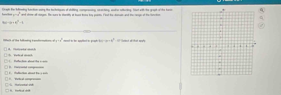 Graph the following function using the techniques of shilfting, compressing, stretching, and/or reflecting. Start with the graph of the basic
lunction y=x^3 and show all stages. Be sure to identify at least three key points. Find the demain and the range of the function
f(x)=(x+4)^3-5
Which of the following transformations of y=x^3 need to be applied to graph f(x)=(x+4)^3-57 Select all that apph
A. Horizontal stretch
B. Vertical stretch
C. Reflection about the x-axis
D. Horizontal compression
E. Reflection about the y-axis
F. Vertical compression
G. Hortrontal shill
H. Vertical shift