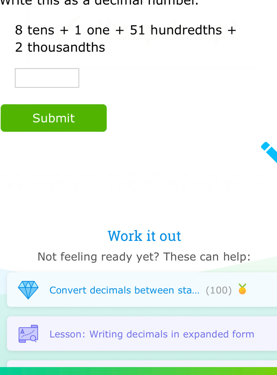 wite us as a decial mumber.
8 tens + 1 one + 51 hundredths +
2 thousandths
Submit 
Work it out 
Not feeling ready yet? These can help: 
Convert decimals between sta... (100) 
A Lesson: Writing decimals in expanded form