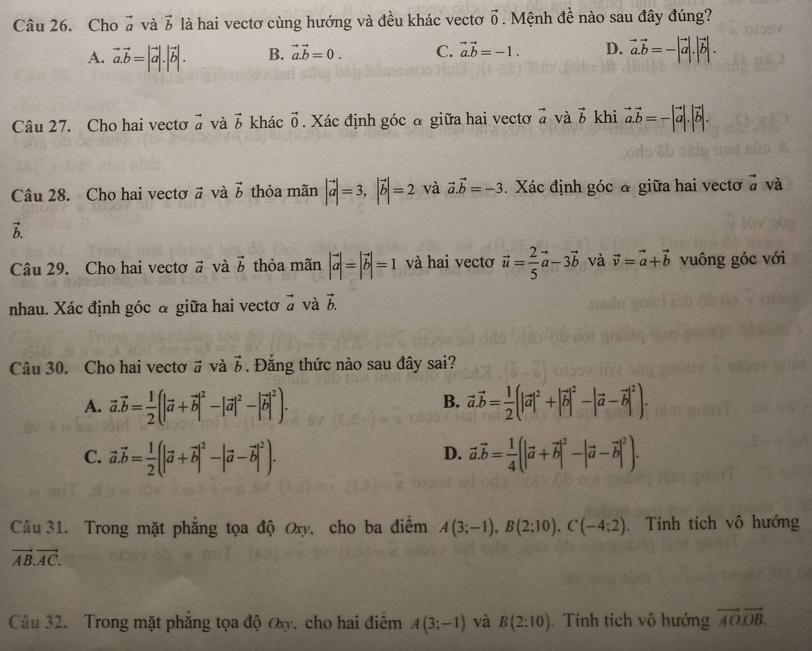 Cho vector a và vector b là hai vectơ cùng hướng và đều khác vectơ vector 0. Mệnh đề nào sau đây đúng?
A. vector a.vector b=|vector a|.|vector b|.
B. vector a.vector b=0. C. vector a.vector b=-1. D. vector a.vector b=-|vector a|.|vector b|.
Câu 27. Cho hai vectơ vector a và vector b khác vector 0. Xác định góc & giữa hai vectơ vector a và vector b khi vector a.vector b=-|vector a|.|vector b|.
Câu 28. Cho hai vectoơ vector a và vector b thỏa mãn |vector a|=3,|vector b|=2 và vector a.vector b=-3. Xác định góc & giữa hai vectơ ở và
vector b.
Câu 29. Cho hai vectơ # và vector b thỏa mãn |vector a|=|vector b|=1 và hai vectơ vector u= 2/5 vector a-3vector b và vector v=vector a+vector b vuông góc với
nhau. Xác định góc & giữa hai vectoơ vector a và vector b.
Câu 30. Cho hai vectơ # và vector b Đẳng thức nào sau đây sai?
B.
A. vector a.vector b= 1/2 (|vector a+vector b|^2-|vector a|^2-|vector b|^2). vector a.vector b= 1/2 (|vector a|^2+|vector b|^2-|vector a-vector b|^2).
C. vector a.vector b= 1/2 (|vector a+vector b|^2-|vector a-vector b|^2). vector a.vector b= 1/4 (|vector a+vector b|^2-|vector a-vector b|^2).
D.
Câu 31. Trong mặt phẳng tọa độ Oxy, cho ba điểm A(3;-1),B(2;10),C(-4;2). Tính tích vô hướng
vector AB.vector AC.
Câu 32. Trong mặt phẳng tọa độ Ox, cho hai điểm A(3;-1) và B(2:10) Tính tích vô hướng vector AO.vector OB.