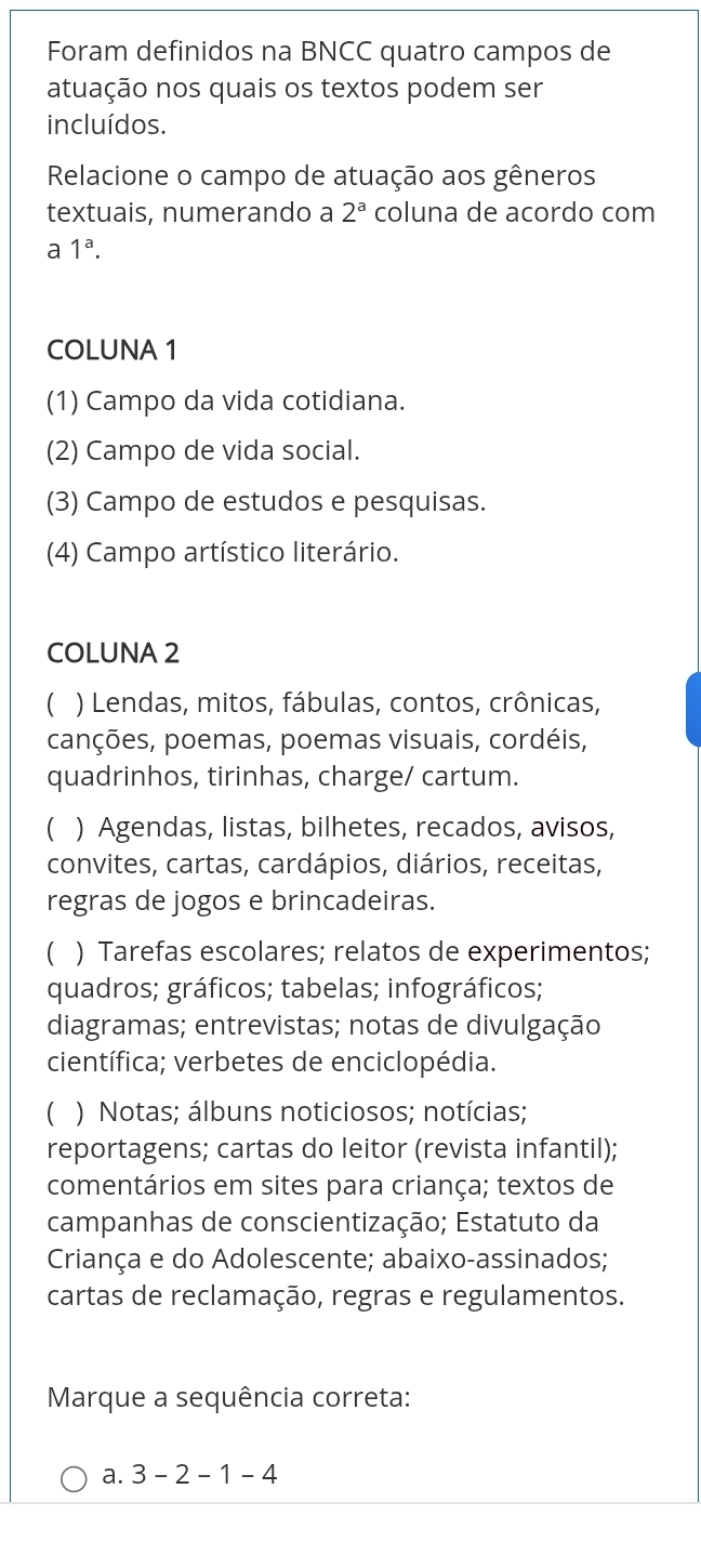 Foram definidos na BNCC quatro campos de
atuação nos quais os textos podem ser
incluídos.
Relacione o campo de atuação aos gêneros
textuais, numerando a 2^a coluna de acordo com
a 1^a. 
COLUNA 1
(1) Campo da vida cotidiana.
(2) Campo de vida social.
(3) Campo de estudos e pesquisas.
(4) Campo artístico literário.
COLUNA 2
 ) Lendas, mitos, fábulas, contos, crônicas,
canções, poemas, poemas visuais, cordéis,
quadrinhos, tirinhas, charge/ cartum.
C ) Agendas, listas, bilhetes, recados, avisos,
convites, cartas, cardápios, diários, receitas,
regras de jogos e brincadeiras.
 ) Tarefas escolares; relatos de experimentos;
quadros; gráficos; tabelas; infográficos;
diagramas; entrevistas; notas de divulgação
científica; verbetes de enciclopédia.
) Notas; álbuns noticiosos; notícias;
reportagens; cartas do leitor (revista infantil);
comentários em sites para criança; textos de
campanhas de conscientização; Estatuto da
Criança e do Adolescente; abaixo-assinados;
cartas de reclamação, regras e regulamentos.
Marque a sequência correta:
a. 3-2-1-4