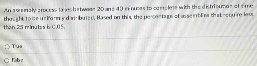 An assembly process takes between 20 and 40 minutes to complete with the distribution of time
thought to be uniformly distributed. Based on this, the percentage of assemblies that require less
than 25 minutes is 0.05.
True
False