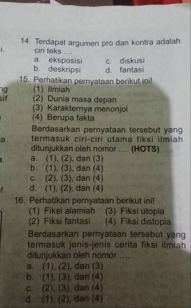 Terdapat argumen pro dan kontra adalah
i . ciri teks ....
a. eksposisi c. diskusi
b. deskripsi d. fantasi
15. Perhatikan pernyataan berikut ini!
ng (1) Ilmiah
sif (2) Dunia masa depan
(3) Karakternya menonjol
(4) Berupa fakta
Berdasarkan pernyataan tersebut yang
a termasuk ciri-ciri utama fiksi ilmiah
ditunjukkan oleh nomor .... (HOTS)
1. a. (1), (2), dan (3)
b. (1), (3), dan (4)
c. (2), (3), ), dan (4)
d. 1 ), (2), dan (4)
16. Perhatikan pernyataan berikut ini!
(1) Fiksi alamiah (3) Fiksi utopia
(2) Fiksi fantasi (4) Fiksi distopia
Berdasarkan pernyataan tersebut yang
termasuk jenis-jenis cerita fiksi ilmiah
ditunjukkan oleh nomor ....
a. (1),(2) , dan (3)
b. (1),(3) , dan (4)
C. (2),(3) , dan (4)
d. (1),(2) , dan (4)