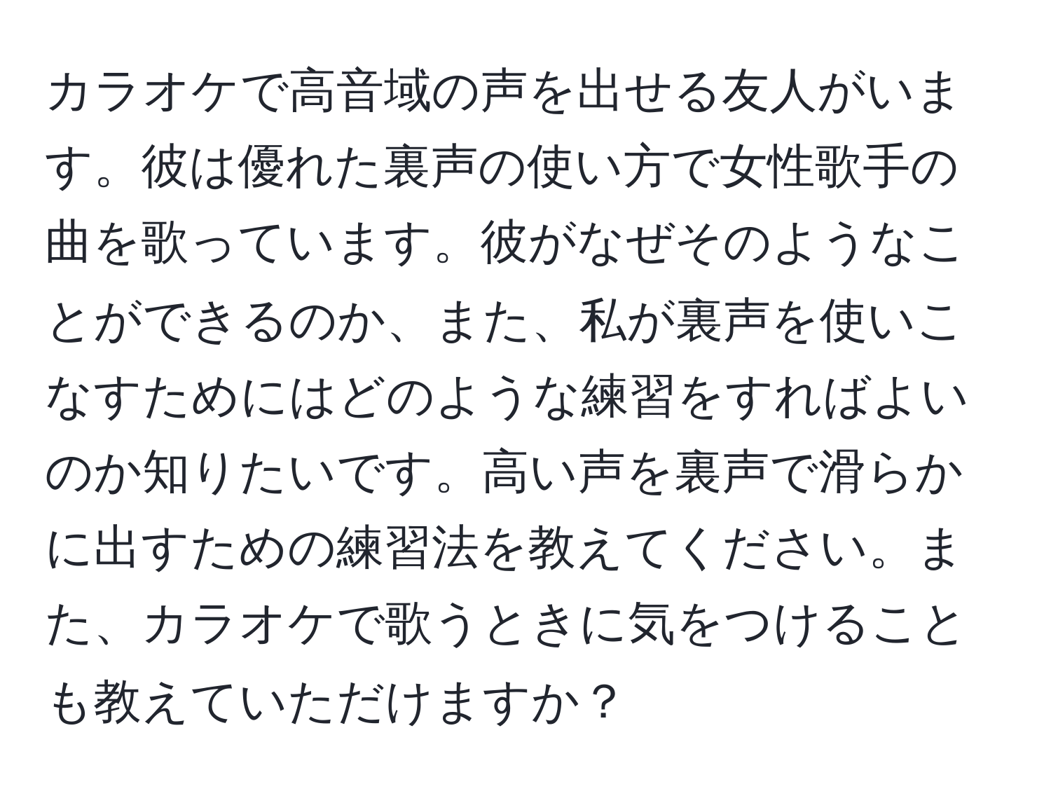 カラオケで高音域の声を出せる友人がいます。彼は優れた裏声の使い方で女性歌手の曲を歌っています。彼がなぜそのようなことができるのか、また、私が裏声を使いこなすためにはどのような練習をすればよいのか知りたいです。高い声を裏声で滑らかに出すための練習法を教えてください。また、カラオケで歌うときに気をつけることも教えていただけますか？