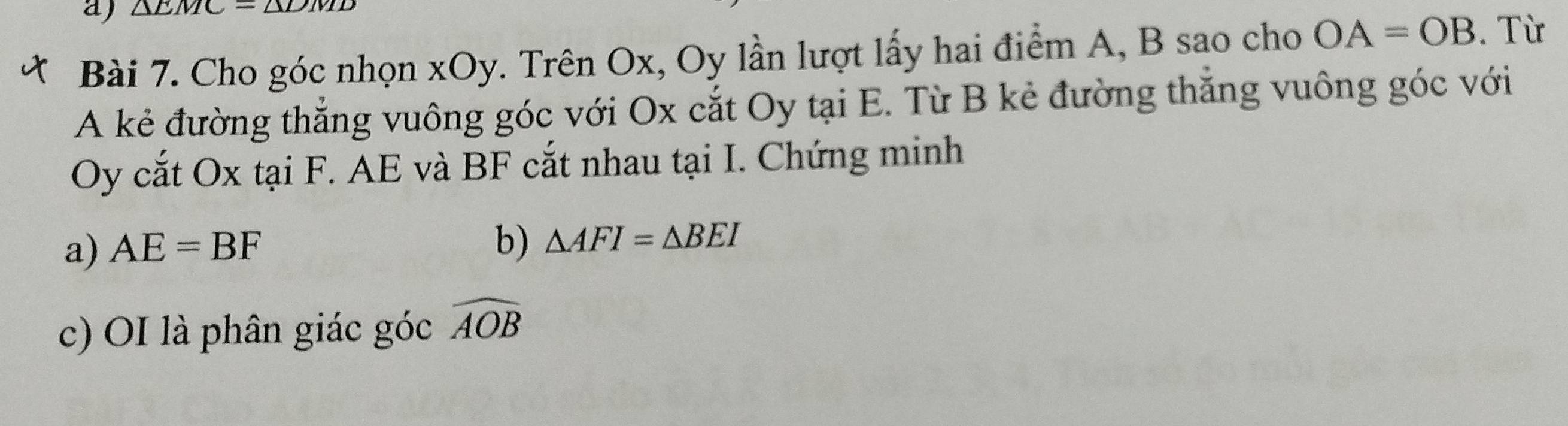 △ LTV
Bài 7. Cho góc nhọn xOy. Trên Ox, Oy lần lượt lấy hai điểm A, B sao cho OA=OB. Từ 
A kẻ đường thẳng vuông góc với Ox cắt Oy tại E. Từ B kẻ đường thắng vuông góc với 
Oy cắt Ox tại F. AE và BF cắt nhau tại I. Chứng minh 
a) AE=BF b) △ AFI=△ BEI
c) OI là phân giác góc widehat AOB