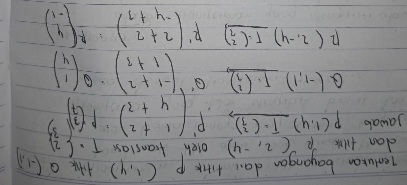 Tentukan bayangan da. firk P(1,4) Q(-1,1)
dan tilk R (2,-4) oleh franslass x· (3) 3)
Jawab P(1,4)_ T=(beginarrayr 2 3endarray )
P'(beginarrayr 1+2 4+3endarray )P(beginarrayr 3 7endarray )^3
Q(-1,1)_ T· (beginarrayr 2 3endarray ) Q beginpmatrix -1+2 1+3endpmatrix .Q beginpmatrix 1 4endpmatrix
12(2,-4)_ T=(beginarrayr 2 3endarray ) R'(beginarrayr 2+2 -4+3endarray ) :Rbeginpmatrix 4 -1endpmatrix