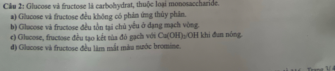 Glucose và fructose là carbohydrat, thuộc loại monosaccharide.
a) Glucose và fructose đều không có phản ứng thủy phân.
b) Glucose và fructose đều tồn tại chủ yếu ở dạng mạch vòng.
c) Glucose, fructose đều tạo kết tủa đỏ gạch với Cu(OH)_2/ OH khi đun nóng.
d) Glucose và fructose đều làm mất màu nước bromine.