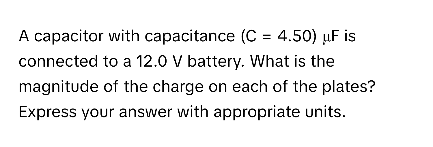 A capacitor with capacitance (C = 4.50) μF is connected to a 12.0 V battery. What is the magnitude of the charge on each of the plates? Express your answer with appropriate units.