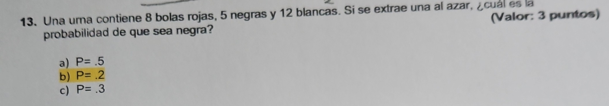 Una urna contiene 8 bolas rojas, 5 negras y 12 blancas. Si se extrae una al azar, ¿cuál es la
probabilidad de que sea negra? (Valor: 3 puntos)
a) P=.5
b) P=.2
c) P=.3