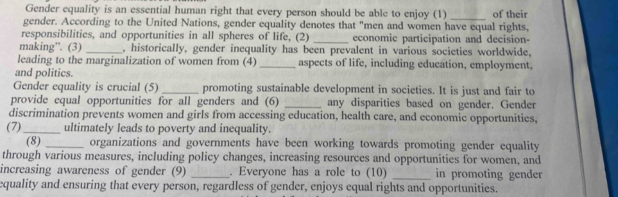 Gender equality is an essential human right that every person should be able to enjoy (1) _of their 
gender. According to the United Nations, gender equality denotes that "men and women have equal rights, 
responsibilities, and opportunities in all spheres of life, (2) _economic participation and decision- 
making”. (3) _, historically, gender inequality has been prevalent in various societies worldwide, 
leading to the marginalization of women from (4) _aspects of life, including education, employment, 
and politics. 
Gender equality is crucial (5)_ promoting sustainable development in societies. It is just and fair to 
provide equal opportunities for all genders and (6) _any disparities based on gender. Gender 
discrimination prevents women and girls from accessing education, health care, and economic opportunities, 
(7)_ ultimately leads to poverty and inequality. 
(8) _organizations and governments have been working towards promoting gender equality 
through various measures, including policy changes, increasing resources and opportunities for women, and 
increasing awareness of gender (9) _. Everyone has a role to (10) _in promoting gender 
equality and ensuring that every person, regardless of gender, enjoys equal rights and opportunities.