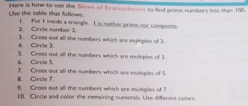 Here is how to use the Sieve of Eratosthenes to find prime numbers less than 100. 
Use the table that follows. 
1、 Put I inside a triangle. I is neither prime nor composite. 
2. Circle number 2. 
3. Cross out all the numbers which are multiples of 2. 
4. Circle 3. 
5. Cross out all the numbers which are multiples of 3. 
6. Circle 5. 
7. Cross out all the numbers which are multiples of 5. 
8. Circle 7. 
9. Cross out all the numbers which are multiples of 7. 
10. Circle and color the remaining numerals. Use different colors.