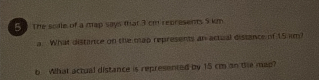 The scale of a map says that 3 cm represents $ km
a. What distance on the map represents an actual distance of 15 km? 
b. What actual distance is represented by 15 cm on the map?