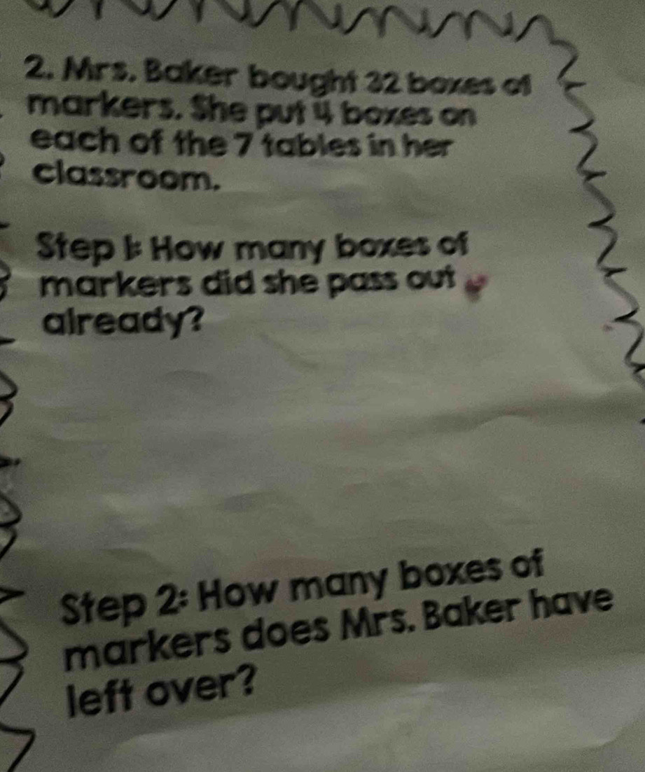 Mrs. Baker bought 32 boxes of 
markers. She put 4 boxes on 
each of the 7 tables in her 
classroom. 
Step I: How many boxes of 
markers did she pass out 
already? 
Step 2: How many boxes of 
markers does Mrs. Baker have 
left over?