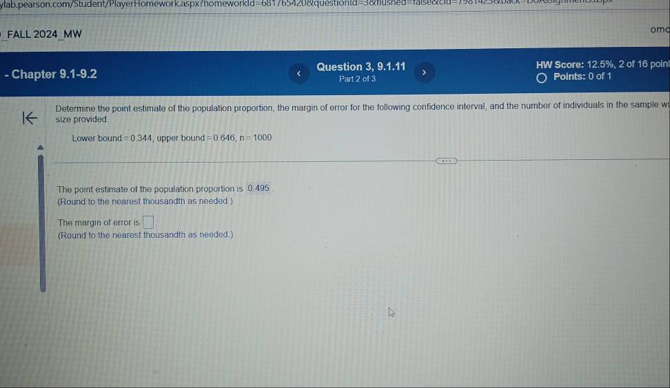 FALL 2024 MW omo 
Question 3, 9 1.11 > HW Score: 12.5%, 2 of 16 poin 
- Chapter 9.1-9.2 Part 2 of 3 Points: 0 of 1 
Determine the point estimate of the population proportion, the margin of error for the following confidence interval, and the number of individuals in the sample wi 
size provided. 
Lower bound =0.344 , upper bound =0.646, n=1000
The point estimate of the population proportion is 0.495
(Round to the nearest thousandth as needed.) 
The margin of error is □ 
(Round to the nearest thousandth as needed.)