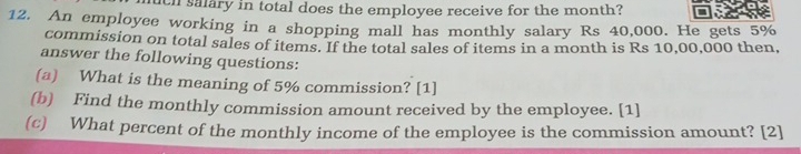 uch salary in total does the employee receive for the month? 
12. An employee working in a shopping mall has monthly salary Rs 40,000. He gets 5%
commission on total sales of items. If the total sales of items in a month is Rs 10,00,000 then, 
answer the following questions: 
(a) What is the meaning of 5% commission? [1] 
(b) Find the monthly commission amount received by the employee. [1] 
(c) What percent of the monthly income of the employee is the commission amount? [2]