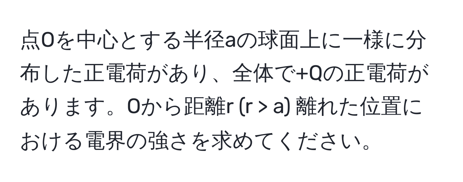 点Oを中心とする半径aの球面上に一様に分布した正電荷があり、全体で+Qの正電荷があります。Oから距離r (r > a) 離れた位置における電界の強さを求めてください。