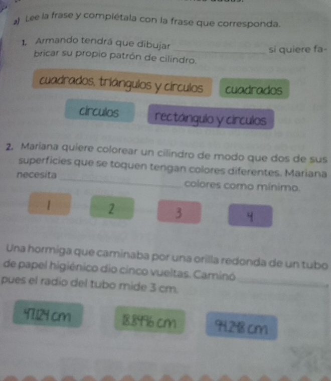 Lee la frase y complétala con la frase que corresponda.
1. Armando tendrá que dibujar
_si quiere fa-
bricar su propio patrón de cilindro.
cuadrados, triángulos y círculos cuadrados
circulos rectángulo y círculos
2. Maríana quiere colorear un cilindro de modo que dos de sus
superficies que se toquen tengan colores diferentes. Mariana
necesita _colores como mínimo.
|
2
3
4
Una hormiga que caminaba por una orilla redonda de un tubo
de papel higiénico dio cinco vueltas. Caminó
pues el radio del tubo mide 3 cm._
97.124 cm 18.89% 6 cm 9128 cm