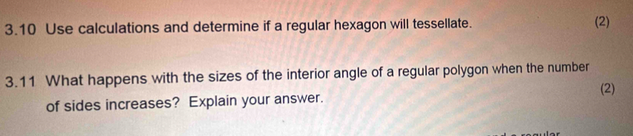 3.10 Use calculations and determine if a regular hexagon will tessellate. (2) 
3.11 What happens with the sizes of the interior angle of a regular polygon when the number 
(2) 
of sides increases? Explain your answer.