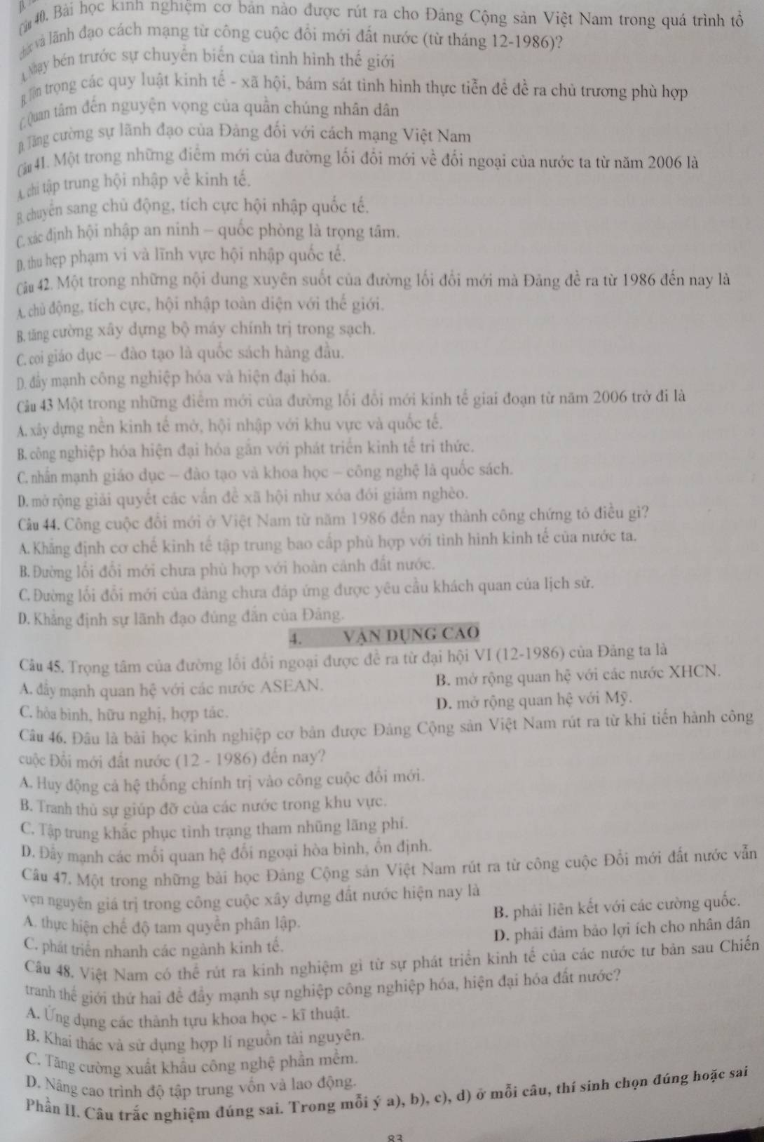 ài40. Bài học kinh nghiệm cơ bản nào được rút ra cho Đảng Cộng sản Việt Nam trong quá trình tổ
Hức và lãnh đạo cách mạng từ công cuộc đổi mới đất nước (từ tháng 12-1986)?
Nhay bn trước sự chuyển biến của tình hình thế giới
g n trọng các quy luật kinh tế - xã hội, bám sát tình hình thực tiễn đề đề ra chủ trương phù hợp
Quan tâm đến nguyện vọng của quần chúng nhân dân
Tăng ường sự lãnh đạo của Đảng đối với cách mạng Việt Nam
[ 41. Một trong những điểm mới của đường lối đổi mới về đối ngoại của nước ta từ năm 2006 là
A chi tập trung hội nhập về kinh tế.
B chuyển sang chủ động, tích cực hội nhập quốc tế.
C. xác định hội nhập an ninh — quốc phòng là trọng tâm.
D. thu hẹp phạm vi và lĩnh vực hội nhập quốc tế.
Cài 42. Một trong những nội dung xuyên suốt của đường lối đối mới mà Đảng đề ra từ 1986 đến nay là
A. chủ động, tích cực, hội nhập toàn diện với thế giới.
B. tăng cường xây dựng bộ máy chính trị trong sạch.
C. coi giáo dục — đào tạo là quốc sách hàng đầu.
D. đẩy mạnh công nghiệp hóa và hiện đại hóa.
Câu 43 Một trong những điểm mới của đường lối đổi mới kinh tế giai đoạn từ năm 2006 trở đi là
A. xây dựng nền kinh tế mở, hội nhập với khu vực và quốc tế.
B. công nghiệp hóa hiện đại hóa gắn với phát triển kinh tế tri thức.
C. nhấn mạnh giáo dục - đào tạo và khoa học - công nghệ là quốc sách.
D. mở rộng giải quyết các vấn đề xã hội như xóa đói giảm nghèo.
Câu 44. Công cuộc đổi mới ở Việt Nam từ năm 1986 đến nay thành công chứng tỏ điều gì?
A. Khẳng định cơ chế kinh tế tập trung bao cấp phù hợp với tình hình kinh tế của nước ta.
B. Đường lối đổi mới chưa phù hợp với hoàn cảnh đất nước.
C.Đường lối đổi mới của đảng chưa đáp ứng được yêu cầu khách quan của lịch sử.
D. Khẳng định sự lãnh đạo đủng đẫn của Đảng.
4. VậN DỤNG CAO
Câu 45. Trọng tâm của đường lối đối ngoại được đề ra từ đại hội VI (12-1986) của Đảng ta là
A. đẩy mạnh quan hệ với các nước ASEAN. B. mở rộng quan hệ với các nước XHCN.
C. hòa bình, hữu nghị, hợp tác. D. mở rộng quan hệ với Mỹ.
Câu 46. Đâu là bài học kinh nghiệp cơ bản được Đảng Cộng sản Việt Nam rút ra từ khi tiến hành công
cuộc Đổi mới đất nước (12 - 1986) đến nay?
A. Huy động cả hệ thống chính trị vào công cuộc đổi mới.
B. Tranh thủ sự giúp đỡ của các nước trong khu vực.
C. Tập trung khắc phục tình trạng tham nhũng lãng phí.
D. Đây mạnh các mối quan hệ đối ngoại hòa bình, ổn định.
Câu 47. Một trong những bài học Đảng Cộng sản Việt Nam rút ra từ công cuộc Đổi mới đất nước vẫn
vện nguyên giá trị trong công cuộc xây dựng đất nước hiện nay là
B. phải liên kết với các cường quốc.
A. thực hiện chế độ tam quyền phân lập.
D. phải đảm bảo lợi ích cho nhân dân
C. phát triển nhanh các ngành kinh tế.
Câu 48. Việt Nam có thể rút ra kinh nghiệm gì từ sự phát triển kinh tế của các nước tư bản sau Chiến
tranh thế giới thứ hai để đầy mạnh sự nghiệp công nghiệp hóa, hiện đại hóa đất nước?
A. Ứng dụng các thành tựu khoa học - kĩ thuật.
B. Khai thác và sử dụng hợp lí nguồn tài nguyên.
C. Tăng cường xuất khẩu công nghệ phần mềm.
D. Nâng cao trình độ tập trung vốn và lao động.
Phần II. Câu trắc nghiệm đúng sai. Trong mỗi ý a), b), c), d) ở mỗi câu, thí sinh chọn đúng hoặc sai
Q2