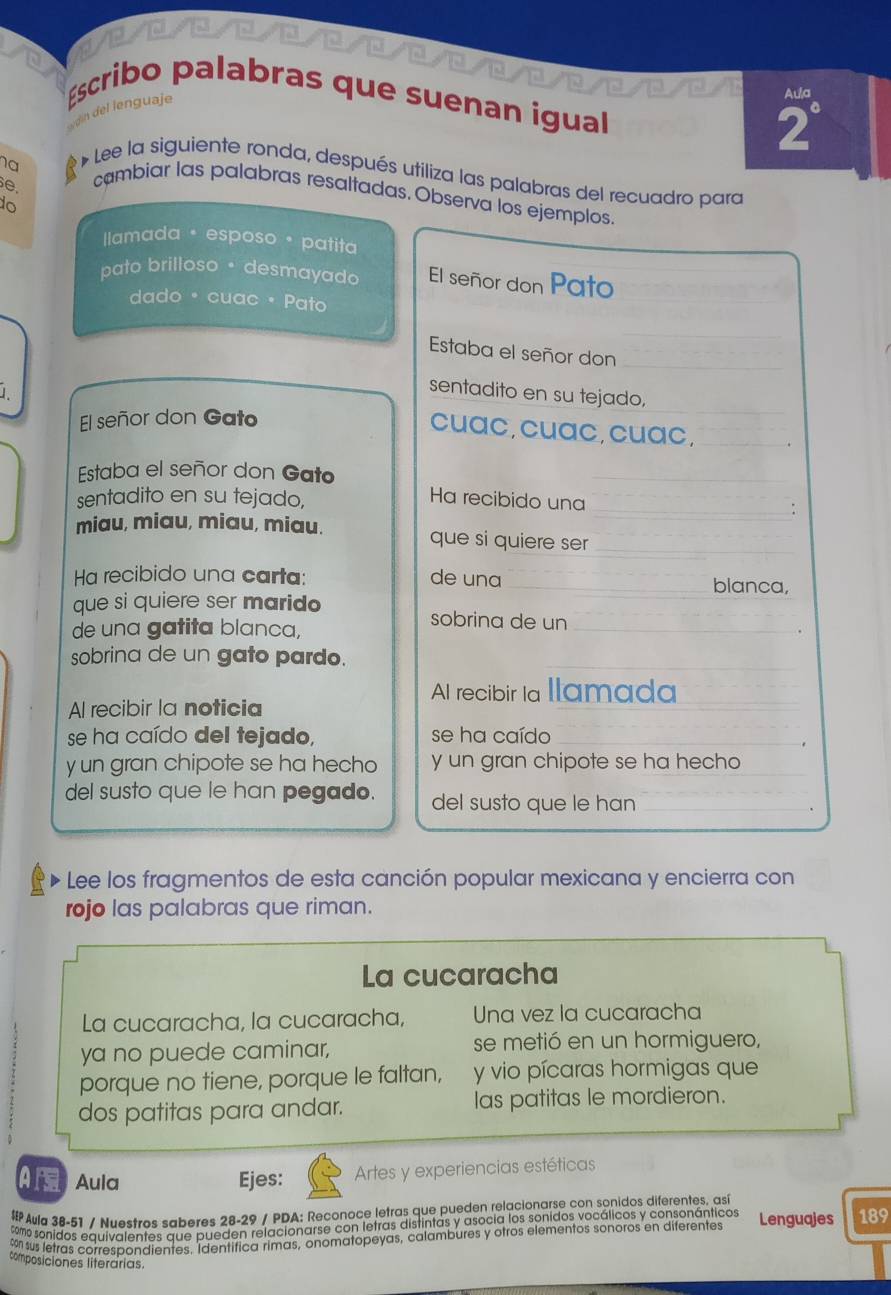 Éscribo palabras que suenan igual
dín del lenguaje
Aula
2°
ha
* Lee la siguiente ronda, después utiliza las palabras del recuadro para
e.
cambiar las palabras resaltadas. Observa los ejemplos.
do
llamada · esposo • patita
pato brilloso • desmayado El señor don Pato
dado ª cuac · Pato
Estaba el señor don
sentadito en su tejado,
El señor don Gato
cuac,cuac,cuac,
Estaba el señor don Gato
sentadito en su tejado, Ha recibido una
:
miau, miau, miau, miau. que si quiere ser
Ha recibido una carta: de una blanca,
que si quiere ser marido sobrina de un
de una gatita blanca,
sobrina de un gato pardo.
Al recibir la llamada
Al recibir la noticia
se ha caído del tejado, se ha caído
y un gran chipote se ha hecho y un gran chipote se ha hecho
del susto que le han pegado. del susto que le han
* Lee los fragmentos de esta canción popular mexicana y encierra con
rojo las palabras que riman.
La cucaracha
La cucaracha, la cucaracha, Una vez la cucaracha
ya no puede caminar, se metió en un hormiguero,
porque no tiene, porque le faltan, y vio pícaras hormigas que
dos patitas para andar. las patitas le mordieron.
A Aula Ejes: Artes y experiencias estéticas
 Aula 38-51 / Nuestros saberes 28-29 / PDA: Reconoce letras que pueden relacionarse con sonidos diferentes, así
como sonidos equivalentes que pueden relacionarse con letras distintas y asocia los sonidos vocálicos y consonánticos
% sus letras correspondientes. Identifica rimas, onomatopeyas, calambures y otros elementos sonoros en diferentes Lenguajes 189
composiciones literárias