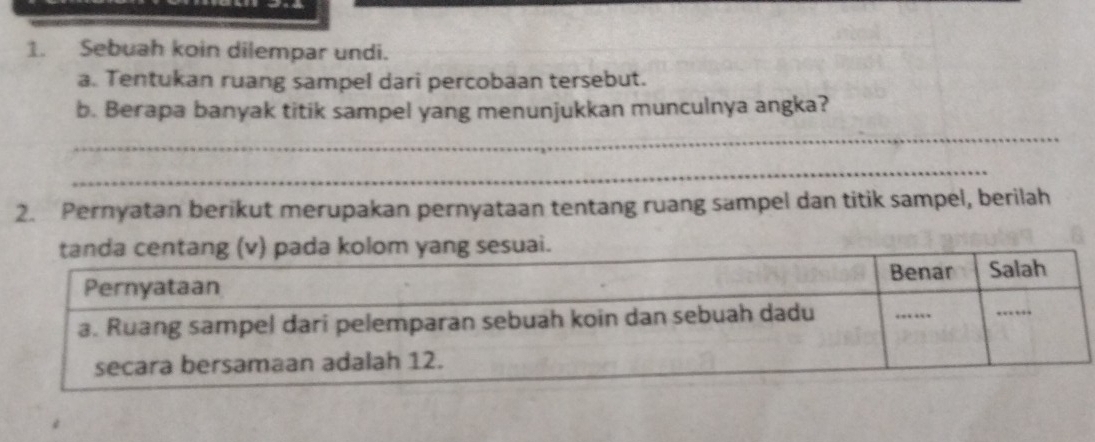 Sebuah koin dilempar undi. 
a. Tentukan ruang sampel dari percobaan tersebut. 
b. Berapa banyak titik sampel yang menunjukkan munculnya angka? 
_ 
_ 
2. Pernyatan berikut merupakan pernyataan tentang ruang sampel dan titik sampel, berilah