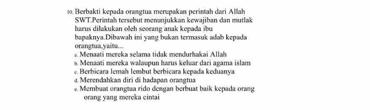 Berbakti kepada orangtua merupakan perintah dari Allah
SWT.Perintah tersebut menunjukkan kewajiban dan mutlak
harus dilakukan oleh seorang anak kepada ibu
bapaknya.Dibawah ini yang bukan termasuk adab kepada
orangtua,yaitu...
。 Menaati mereka selama tidak mendurhakai Allah
B. Menaati mereka walaupun harus keluar dari agama islam
Berbicara lemah lembut berbicara kepada keduanya
a. Merendahkan diri di hadapan orangtua
Membuat orangtua rido dengan berbuat baik kepada orang
orang yang mereka cintai