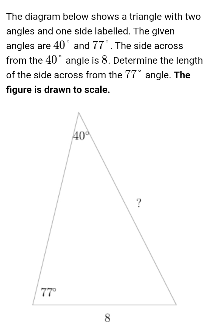 The diagram below shows a triangle with two
angles and one side labelled. The given
angles are 40° and 77°. The side across
from the 40° angle is 8. Determine the length
of the side across from the 77° angle. The
figure is drawn to scale.