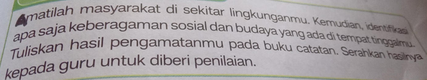 matilah masyarakat di sekitar lingkunganmu. Kemudian, identifkasi 
apa saja keberagaman sosial dan budaya yang ada di tempat tinggalmu. 
Tuliskan hasil pengamatanmu pada buku catatan. Serahkan hasilnya 
kepada guru untuk diberi penilaian.