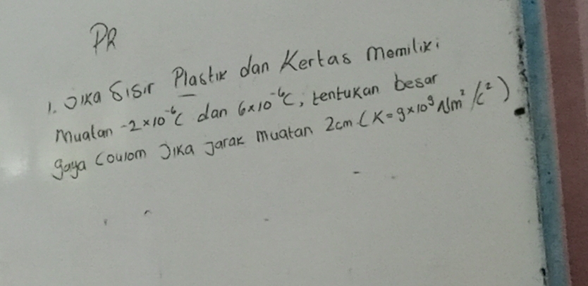 PR 
1 OIka 6isir Plastik dan Kertas memilix; 
Mualan -2* 10^(-6)C dan 6* 10^(-6)C , tentukan besar 
gaya Coulom Jika Jarak muatan 2cm(K=9* 10^9Nm^2/c^2)