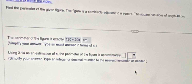 ore to watch the video. 
Find the perimeter of the given figure. The figure is a semicircle adjacent to a square. The square has sides of length 40 cm
The perimeter of the figure is exactly 120+20π cm. 
(Simplify your answer. Type an exact answer in terms of π.) 
Using 3.14 as an estimation of π, the perimeter of the figure is approximately 
(Simplify your answer. Type an integer or decimal rounded to the nearest hundredth as needed.)