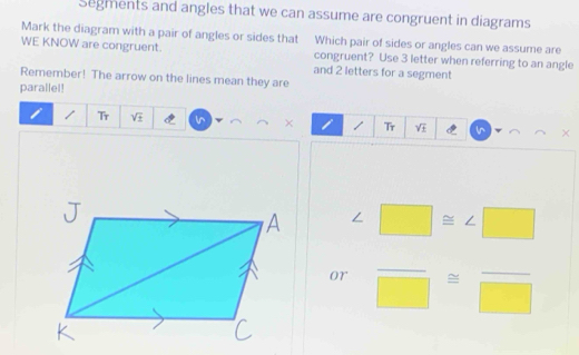 Segments and angles that we can assume are congruent in diagrams 
Mark the diagram with a pair of angles or sides that Which pair of sides or angles can we assume are 
WE KNOW are congruent. congruent? Use 3 letter when referring to an angle 
and 2 letters for a segment 
Remember! The arrow on the lines mean they are 
parallel! 
/ Tr sqrt(± ) × / Tr sqrt(£) ×
∠ □ ≌ ∠ □
or frac □ ≌ frac □ 