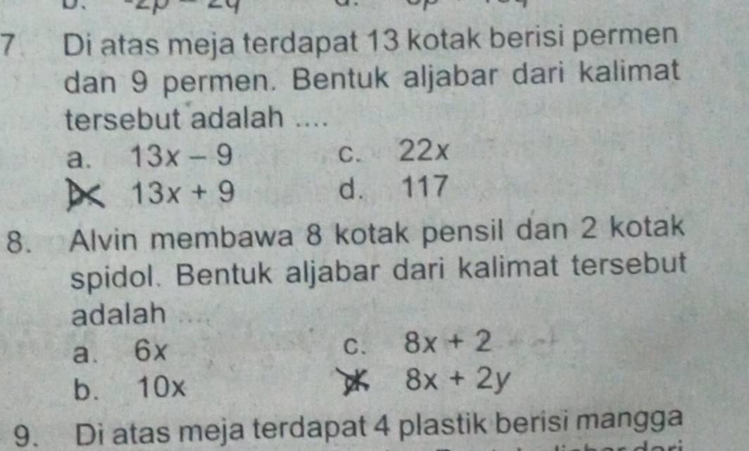 Di atas meja terdapat 13 kotak berisi permen
dan 9 permen. Bentuk aljabar dari kalimat
tersebut adalah ....
a. 13x-9 c. 22x
13x+9 d. 117
8. Alvin membawa 8 kotak pensil dan 2 kotak
spidol. Bentuk aljabar dari kalimat tersebut
adalah
C.
a. 6x 8x+2
b. 10x 8x+2y
9. Di atas meja terdapat 4 plastik berisi mangga