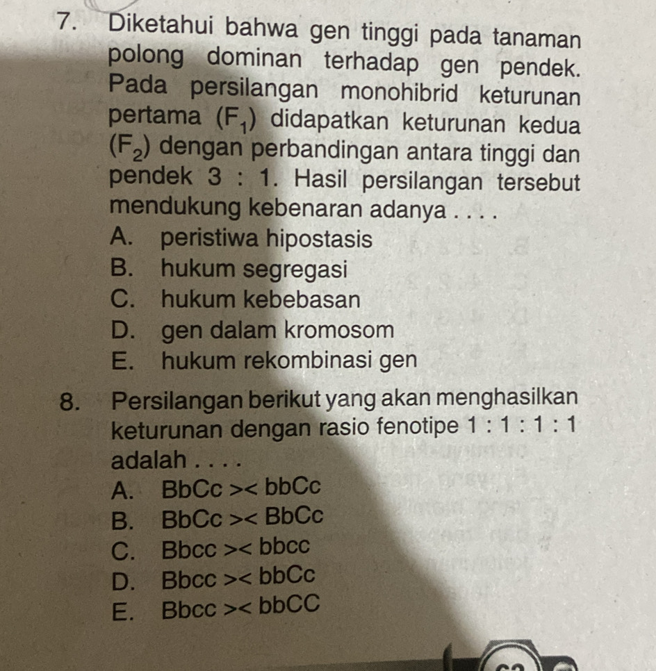 Diketahui bahwa gen tinggi pada tanaman
polong dominan terhadap gen pendek.
Pada persilangan monohibrid keturunan
pertama (F_1) didapatkan keturunan kedua
(F_2) dengan perbandingan antara tinggi dan
pendek 3:1. Hasil persilangan tersebut
mendukung kebenaran adanya . . . .
A. peristiwa hipostasis
B. hukum segregasi
C. hukum kebebasan
D. gen dalam kromosom
E. hukum rekombinasi gen
8. Persilangan berikut yang akan menghasilkan
keturunan dengan rasio fenotipe 1:1:1:1 
adalah_
A. BbCc>
B. BbCc>
C. Bbcc>
D. Bbcc>
E. Bbcc>