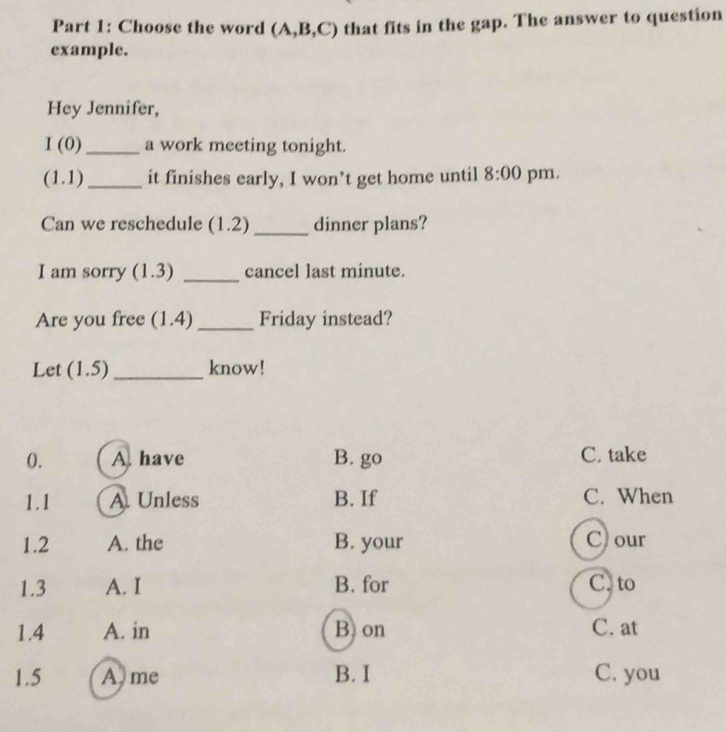 Choose the word (A,B, _ C C) that fits in the gap. The answer to question
example.
Hey Jennifer,
I(0 _a work meeting tonight.
(1 J D_ it finishes early, I won’t get home until 8:00 pm.
Can we reschedule ( 1 .2 _dinner plans?
I am sorry (1.3) _cancel last minute.
Are you free (1.4) _Friday instead?
Let (1.5) _know!
0. A have B. go C. take
1.1 A. Unless B. If C. When
1.2 A. the B. your C) our
1.3 A. I B. for C. to
1.4 A. in B on C. at
1.5 A me B. I C. you