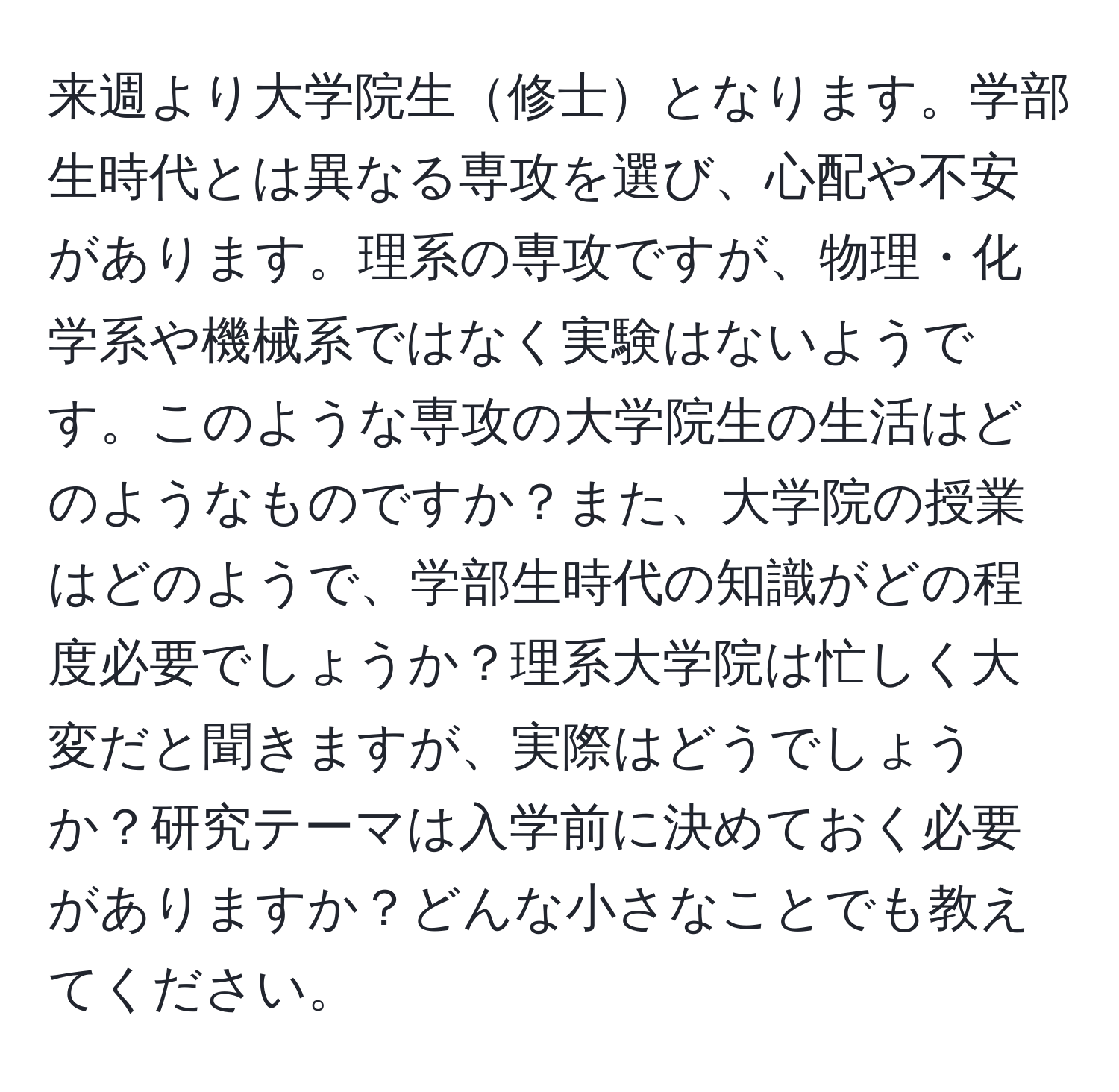 来週より大学院生修士となります。学部生時代とは異なる専攻を選び、心配や不安があります。理系の専攻ですが、物理・化学系や機械系ではなく実験はないようです。このような専攻の大学院生の生活はどのようなものですか？また、大学院の授業はどのようで、学部生時代の知識がどの程度必要でしょうか？理系大学院は忙しく大変だと聞きますが、実際はどうでしょうか？研究テーマは入学前に決めておく必要がありますか？どんな小さなことでも教えてください。