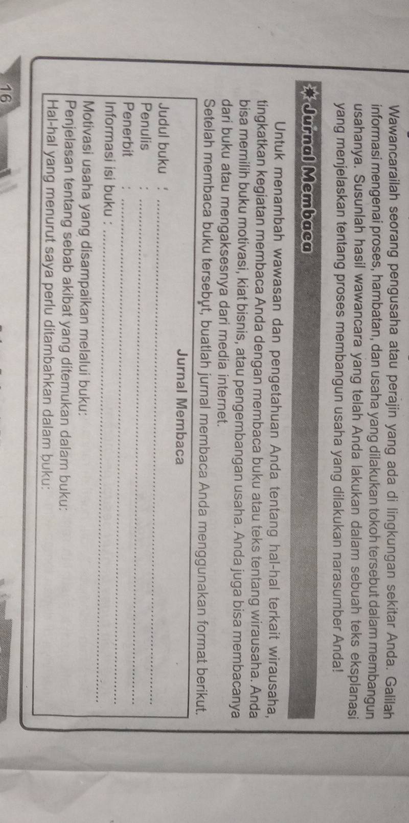 Wawancarailah seorang pengusaha atau perajin yang ada di lingkungan sekitar Anda. Galilah 
informasi mengenai proses, hambatan, dan usaha yang dilakukan tokoh tersebut dalam membangun 
usahanya. Susunlah hasil wawancara yang telah Anda lakukan dalam sebuah teks eksplanasi 
yang menjelaskan tentang proses membangun usaha yang dilakukan narasumber Anda! 
* Jurnal Membaca 
Untuk menambah wawasan dan pengetahuan Anda tentang hal-hal terkait wirausaha, 
tingkatkan kegiatan membaca Anda dengan membaca buku atau teks tentang wirausaha. Anda 
bisa memilih buku motivasi, kiat bisnis, atau pengembangan usaha. Anda juga bisa membacanya 
dari buku atau mengaksesnya dari media internet. 
Setelah membaca buku tersebut, buatlah jurnal membaca Anda menggunakan format berikut. 
Jurnal Membaca 
Judul buku_ 
Penulis 
Penerbit_ 
_ 
Informasi isi buku :_ 
Motivasi usaha yang disampaikan melalui buku: 
Penjelasan tentang sebab akibat yang ditemukan dalam buku: 
Hal-hal yang menurut saya perlu ditambahkan dalam buku:
16
