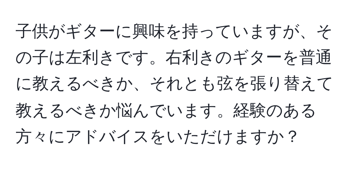 子供がギターに興味を持っていますが、その子は左利きです。右利きのギターを普通に教えるべきか、それとも弦を張り替えて教えるべきか悩んでいます。経験のある方々にアドバイスをいただけますか？