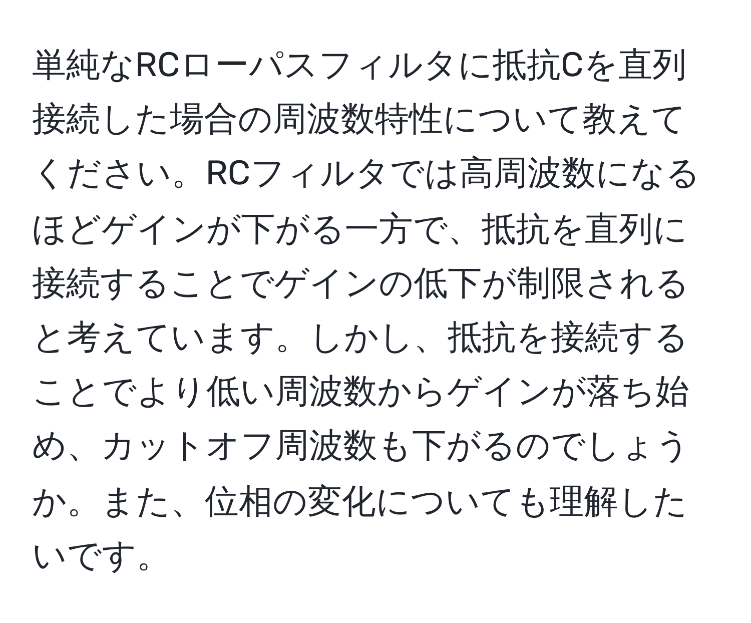 単純なRCローパスフィルタに抵抗Cを直列接続した場合の周波数特性について教えてください。RCフィルタでは高周波数になるほどゲインが下がる一方で、抵抗を直列に接続することでゲインの低下が制限されると考えています。しかし、抵抗を接続することでより低い周波数からゲインが落ち始め、カットオフ周波数も下がるのでしょうか。また、位相の変化についても理解したいです。