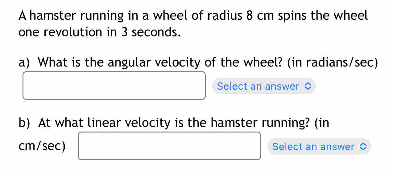 A hamster running in a wheel of radius 8 cm spins the wheel 
one revolution in 3 seconds. 
a) What is the angular velocity of the wheel? (in radians/sec) 
Select an answer 
b) At what linear velocity is the hamster running? (in
cm/sec) Select an answer